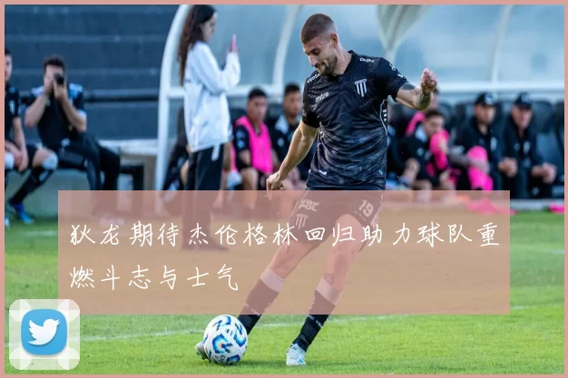 狄龙期待杰伦格林回归助力球队重燃斗志与士气
