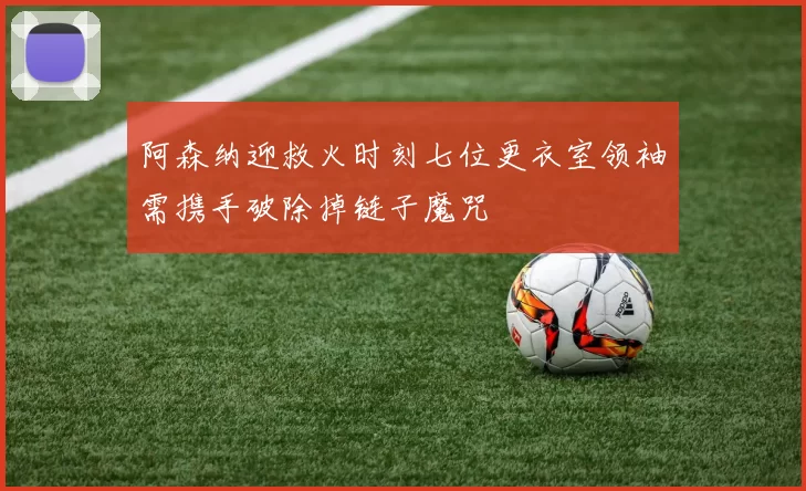 阿森纳迎救火时刻七位更衣室领袖需携手破除掉链子魔咒