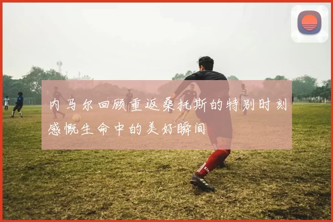 内马尔回顾重返桑托斯的特别时刻感慨生命中的美好瞬间