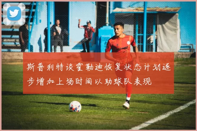 斯普利特谈霍勒迪恢复状态计划逐步增加上场时间以助球队表现