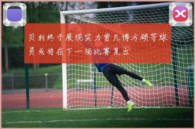 贝利终于展现实力曾凡博方硕等球员或将在下一场比赛复出