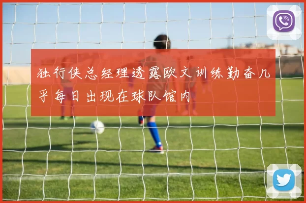 独行侠总经理透露欧文训练勤奋几乎每日出现在球队馆内