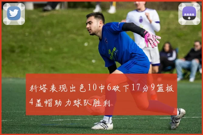 科塔表现出色10中6砍下17分9篮板4盖帽助力球队胜利