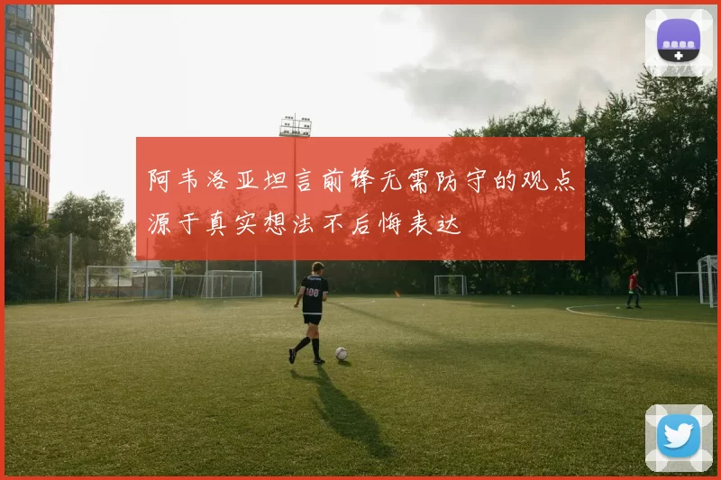 阿韦洛亚坦言前锋无需防守的观点源于真实想法不后悔表达